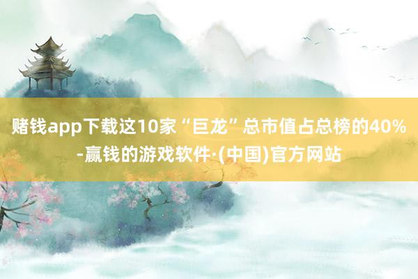 赌钱app下载这10家“巨龙”总市值占总榜的40%-赢钱的游戏软件·(中国)官方网站
