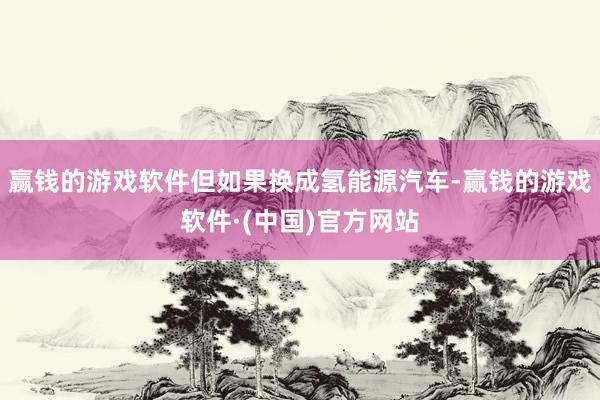 赢钱的游戏软件但如果换成氢能源汽车-赢钱的游戏软件·(中国)官方网站