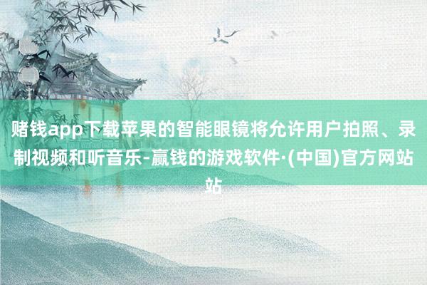 赌钱app下载苹果的智能眼镜将允许用户拍照、录制视频和听音乐-赢钱的游戏软件·(中国)官方网站