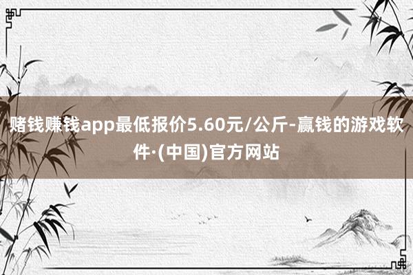 赌钱赚钱app最低报价5.60元/公斤-赢钱的游戏软件·(中国)官方网站