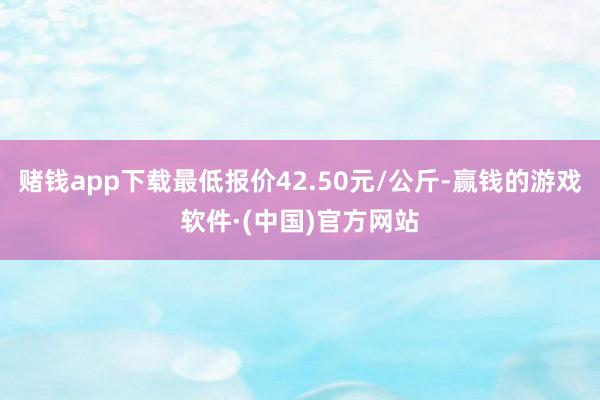 赌钱app下载最低报价42.50元/公斤-赢钱的游戏软件·(中国)官方网站