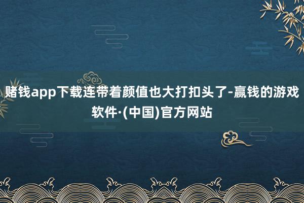 赌钱app下载连带着颜值也大打扣头了-赢钱的游戏软件·(中国)官方网站