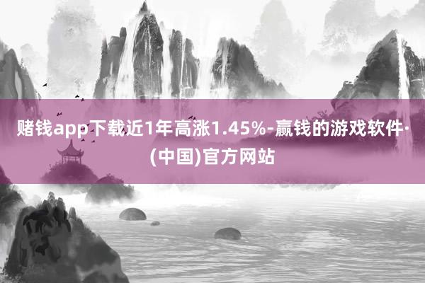 赌钱app下载近1年高涨1.45%-赢钱的游戏软件·(中国)官方网站