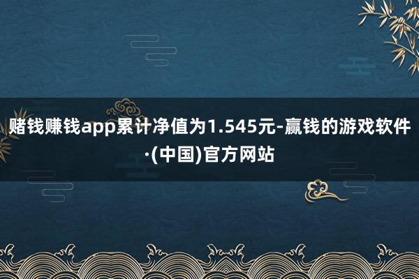 赌钱赚钱app累计净值为1.545元-赢钱的游戏软件·(中国)官方网站