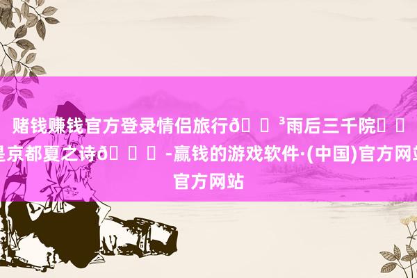 赌钱赚钱官方登录情侣旅行🌳雨后三千院⛩️是京都夏之诗🍃-赢钱的游戏软件·(中国)官方网站
