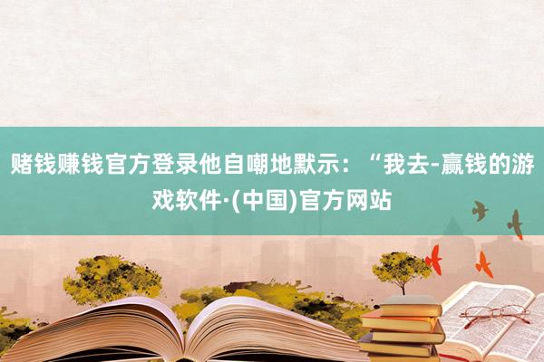 赌钱赚钱官方登录他自嘲地默示：“我去-赢钱的游戏软件·(中国)官方网站