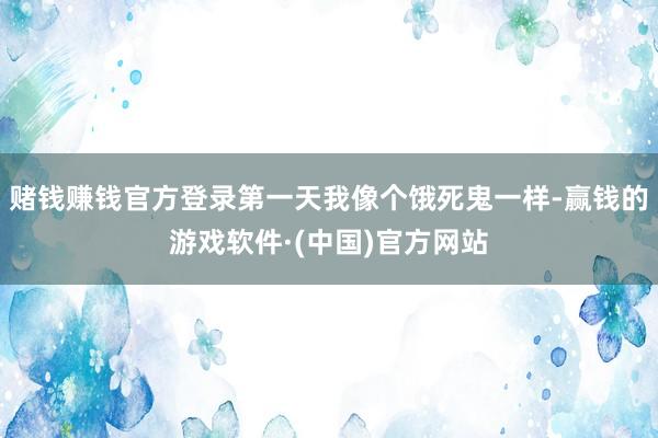 赌钱赚钱官方登录第一天我像个饿死鬼一样-赢钱的游戏软件·(中国)官方网站
