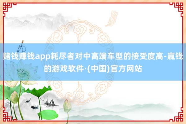 赌钱赚钱app耗尽者对中高端车型的接受度高-赢钱的游戏软件·(中国)官方网站
