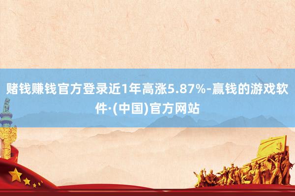 赌钱赚钱官方登录近1年高涨5.87%-赢钱的游戏软件·(中国)官方网站