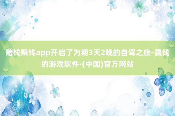 赌钱赚钱app开启了为期3天2晚的自驾之旅-赢钱的游戏软件·(中国)官方网站
