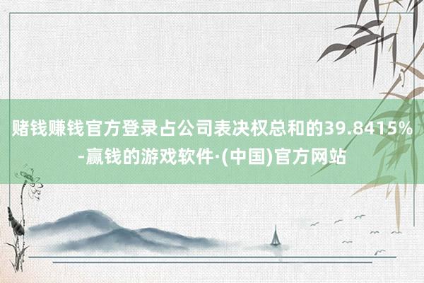 赌钱赚钱官方登录占公司表决权总和的39.8415%-赢钱的游戏软件·(中国)官方网站