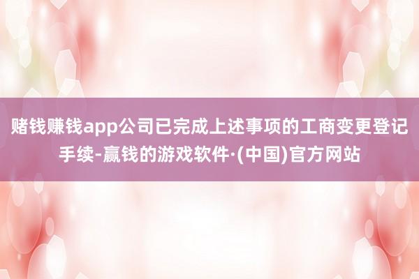 赌钱赚钱app公司已完成上述事项的工商变更登记手续-赢钱的游戏软件·(中国)官方网站