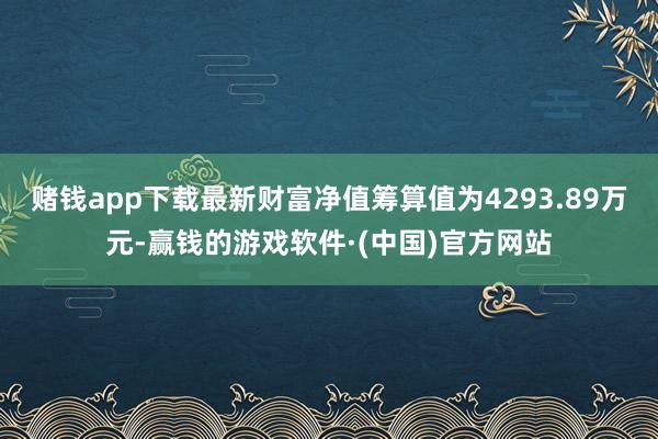 赌钱app下载最新财富净值筹算值为4293.89万元-赢钱的游戏软件·(中国)官方网站