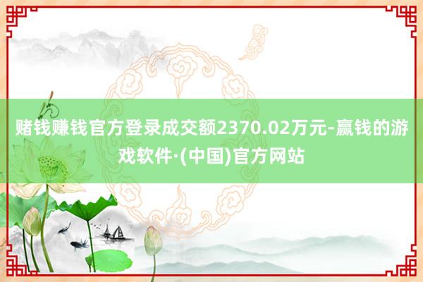 赌钱赚钱官方登录成交额2370.02万元-赢钱的游戏软件·(中国)官方网站