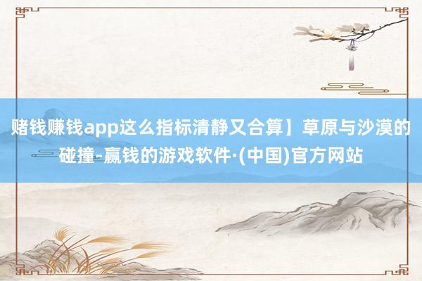 赌钱赚钱app这么指标清静又合算】草原与沙漠的碰撞-赢钱的游戏软件·(中国)官方网站