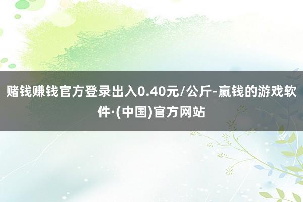 赌钱赚钱官方登录出入0.40元/公斤-赢钱的游戏软件·(中国)官方网站