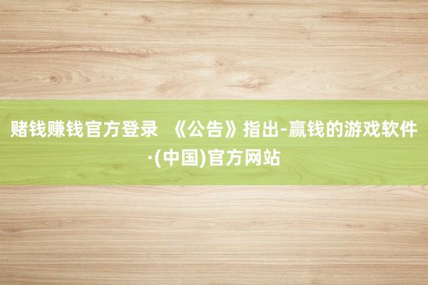 赌钱赚钱官方登录  　　《公告》指出-赢钱的游戏软件·(中国)官方网站