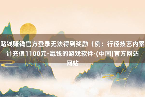 赌钱赚钱官方登录无法得到奖励（例：行径技艺内累计充值1100元-赢钱的游戏软件·(中国)官方网站
