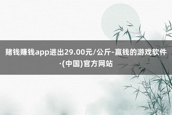 赌钱赚钱app进出29.00元/公斤-赢钱的游戏软件·(中国)官方网站