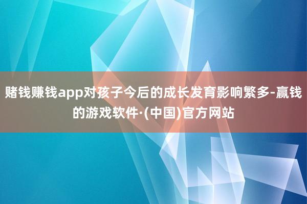 赌钱赚钱app对孩子今后的成长发育影响繁多-赢钱的游戏软件·(中国)官方网站