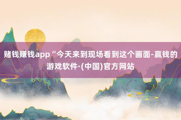 赌钱赚钱app“今天来到现场看到这个画面-赢钱的游戏软件·(中国)官方网站
