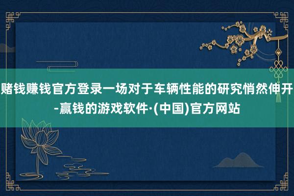 赌钱赚钱官方登录一场对于车辆性能的研究悄然伸开-赢钱的游戏软件·(中国)官方网站