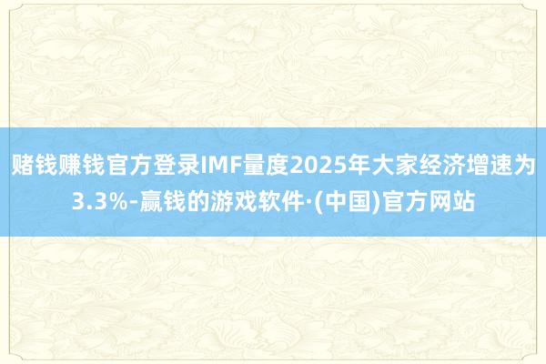 赌钱赚钱官方登录IMF量度2025年大家经济增速为3.3%-赢钱的游戏软件·(中国)官方网站