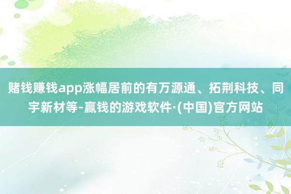 赌钱赚钱app涨幅居前的有万源通、拓荆科技、同宇新材等-赢钱的游戏软件·(中国)官方网站