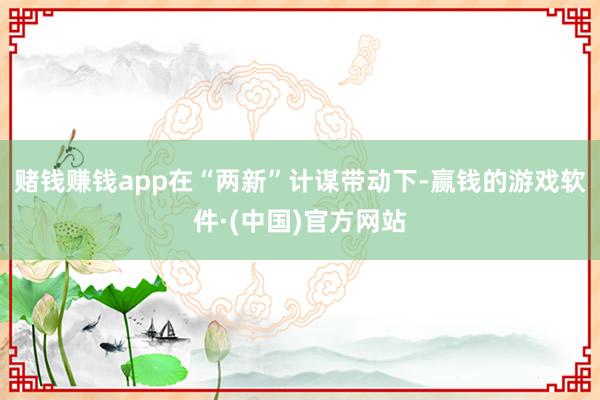 赌钱赚钱app在“两新”计谋带动下-赢钱的游戏软件·(中国)官方网站