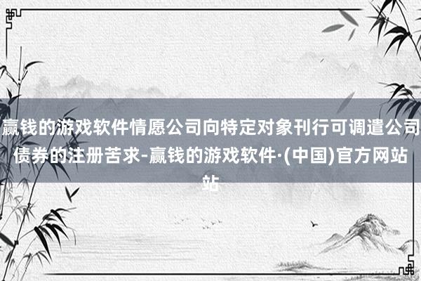 赢钱的游戏软件情愿公司向特定对象刊行可调遣公司债券的注册苦求-赢钱的游戏软件·(中国)官方网站