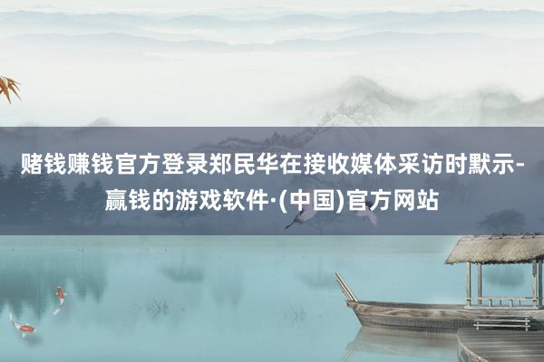 赌钱赚钱官方登录　　郑民华在接收媒体采访时默示-赢钱的游戏软件·(中国)官方网站