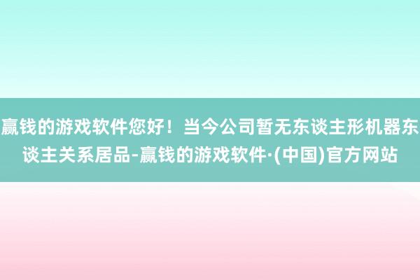 赢钱的游戏软件您好！当今公司暂无东谈主形机器东谈主关系居品-赢钱的游戏软件·(中国)官方网站