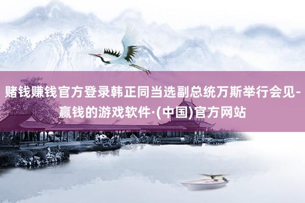 赌钱赚钱官方登录韩正同当选副总统万斯举行会见-赢钱的游戏软件·(中国)官方网站