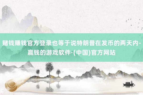 赌钱赚钱官方登录也等于说特朗普在发币的两天内-赢钱的游戏软件·(中国)官方网站