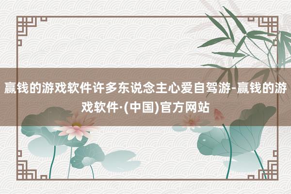 赢钱的游戏软件许多东说念主心爱自驾游-赢钱的游戏软件·(中国)官方网站