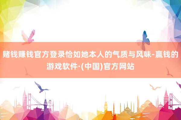 赌钱赚钱官方登录恰如她本人的气质与风味-赢钱的游戏软件·(中国)官方网站