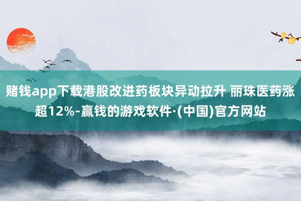 赌钱app下载港股改进药板块异动拉升 丽珠医药涨超12%-赢钱的游戏软件·(中国)官方网站