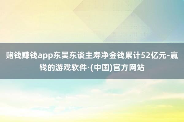 赌钱赚钱app东吴东谈主寿净金钱累计52亿元-赢钱的游戏软件·(中国)官方网站