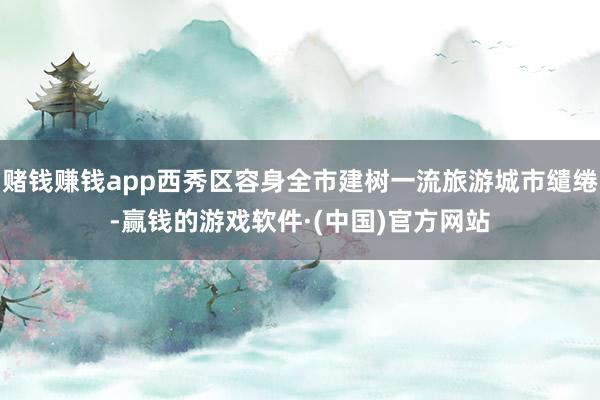 赌钱赚钱app西秀区容身全市建树一流旅游城市缱绻-赢钱的游戏软件·(中国)官方网站