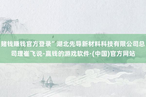 赌钱赚钱官方登录”湖北先导新材料科技有限公司总司理崔飞说-赢钱的游戏软件·(中国)官方网站