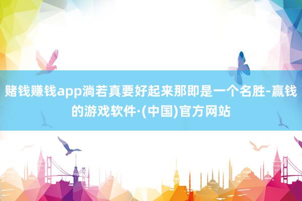 赌钱赚钱app淌若真要好起来那即是一个名胜-赢钱的游戏软件·(中国)官方网站