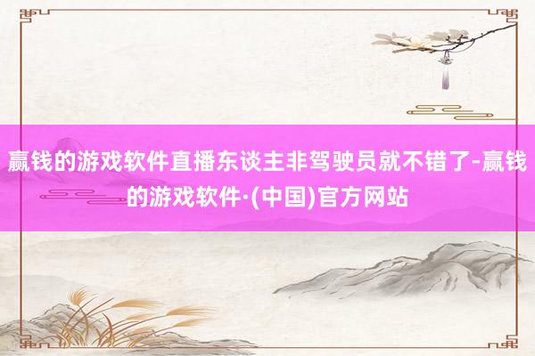 赢钱的游戏软件直播东谈主非驾驶员就不错了-赢钱的游戏软件·(中国)官方网站