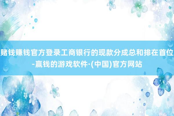 赌钱赚钱官方登录工商银行的现款分成总和排在首位-赢钱的游戏软件·(中国)官方网站