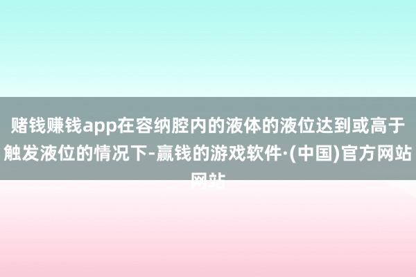 赌钱赚钱app在容纳腔内的液体的液位达到或高于触发液位的情况下-赢钱的游戏软件·(中国)官方网站