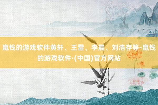 赢钱的游戏软件黄轩、王雷、李晨、刘浩存等-赢钱的游戏软件·(中国)官方网站