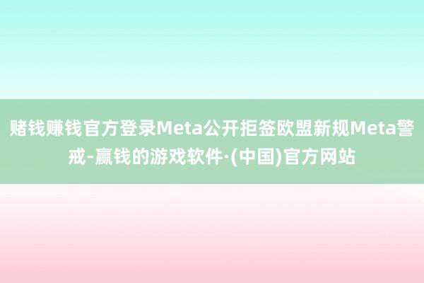 赌钱赚钱官方登录Meta公开拒签欧盟新规Meta警戒-赢钱的游戏软件·(中国)官方网站