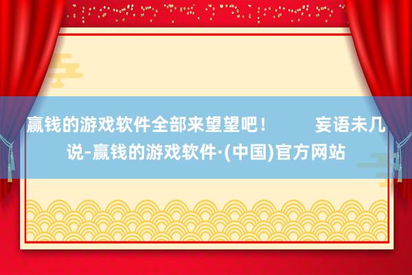 赢钱的游戏软件全部来望望吧！        妄语未几说-赢钱的游戏软件·(中国)官方网站