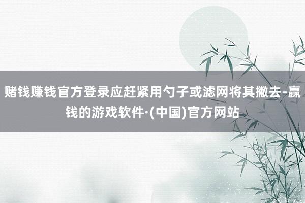 赌钱赚钱官方登录应赶紧用勺子或滤网将其撇去-赢钱的游戏软件·(中国)官方网站