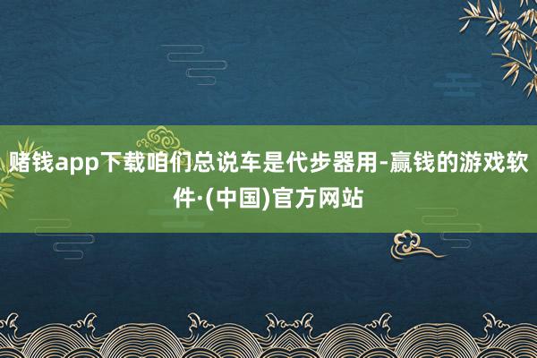赌钱app下载咱们总说车是代步器用-赢钱的游戏软件·(中国)官方网站
