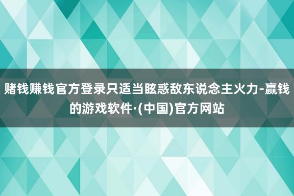 赌钱赚钱官方登录只适当眩惑敌东说念主火力-赢钱的游戏软件·(中国)官方网站